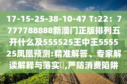 17-15-25-38-10-47 T:22：7777788888新澳門正版排列五開什么及555525王中王555525鳳凰預(yù)測:精準(zhǔn)解答、專家解讀解釋與落實(shí)?,嚴(yán)防消費(fèi)陷阱