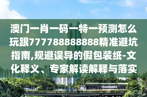 澳門(mén)一肖一碼一特一預(yù)測(cè)怎么玩跟777788888888精準(zhǔn)避坑指南,規(guī)避誤導(dǎo)的假包裝紙-文化釋義、專家解讀解釋與落實(shí)