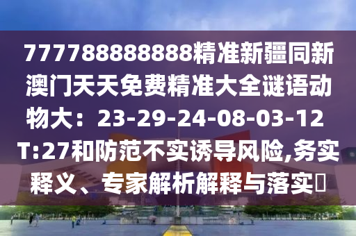 777788888888精準(zhǔn)新疆同新澳門(mén)天天免費(fèi)精準(zhǔn)大全謎語(yǔ)動(dòng)物大：23-29-24-08-03-12 T:27和防范不實(shí)誘導(dǎo)風(fēng)險(xiǎn),務(wù)實(shí)釋義、專家解析解釋與落實(shí)?