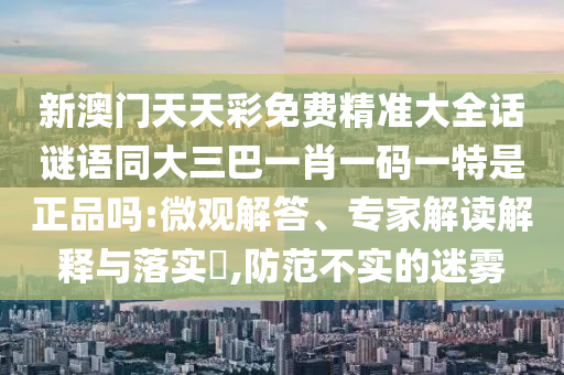 新澳門天天彩免費(fèi)精準(zhǔn)大全話謎語同大三巴一肖一碼一特是正品嗎:微觀解答、專家解讀解釋與落實(shí)?,防范不實(shí)的迷霧