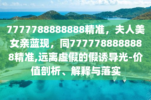 7777788888888精準(zhǔn)，夫人美女親藍(lán)現(xiàn)，同7777788888888精準(zhǔn),遠(yuǎn)離虛假的假誘導(dǎo)光-價(jià)值剖析、解釋與落實(shí)