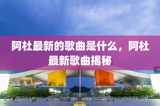 阿杜最新的歌曲是什么，阿杜最新歌曲揭秘