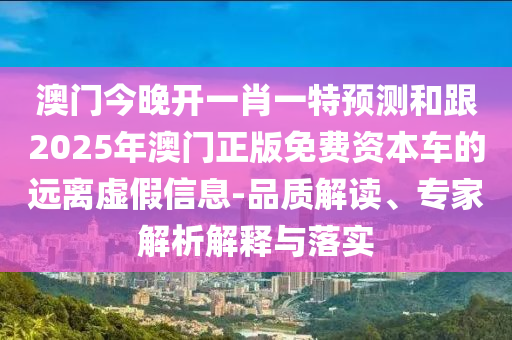 澳門今晚開一肖一特預測和跟2025年澳門正版免費資本車的遠離虛假信息-品質解讀、專家解析解釋與落實