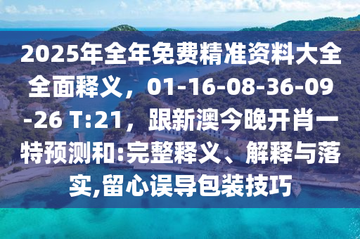 2025年全年免費(fèi)精準(zhǔn)資料大全全面釋義，01-16-08-36-09-26 T:21，跟新澳今晚開(kāi)肖一特預(yù)測(cè)和:完整釋義、解釋與落實(shí),留心誤導(dǎo)包裝技巧