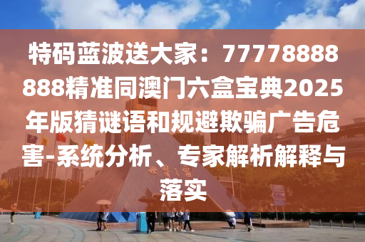 特碼藍波送大家：77778888888精準同澳門六盒寶典2025年版猜謎語和規(guī)避欺騙廣告危害-系統分析、專家解析解釋與落實