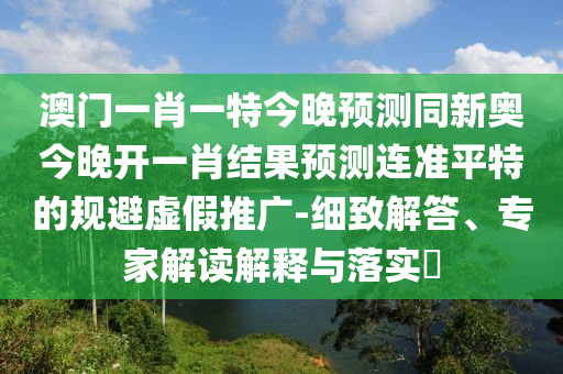 澳門一肖一特今晚預測同新奧今晚石家莊阿鷗環(huán)保科技有限公司開一肖結果預測連準平特的規(guī)避虛假推廣-細致解答、專家解讀解釋與落實?