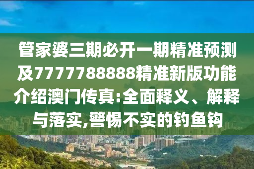 管家婆三期必開一期精準(zhǔn)預(yù)測及77777888石家莊阿鷗環(huán)?？萍加邢薰?8精準(zhǔn)新版功能介紹澳門傳真:全面釋義、解釋與落實,警惕不實的釣魚鉤