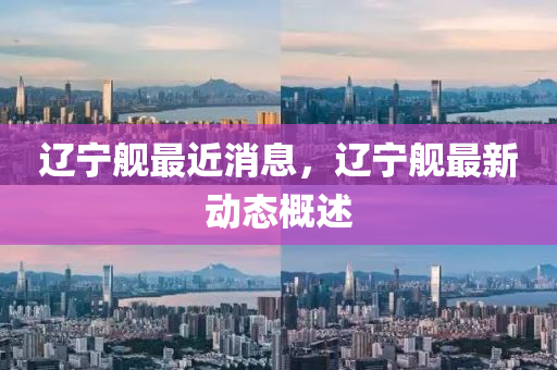 遼寧艦最近消息，遼寧石家莊阿鷗環(huán)保科技有限公司艦最新動(dòng)態(tài)概述