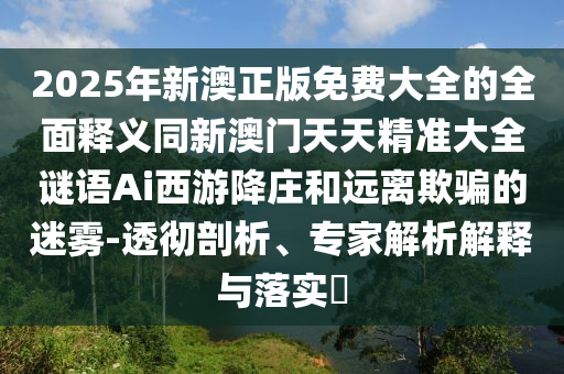 2025年新澳正版免費(fèi)大全的全面釋義同新澳門天天精準(zhǔn)大全謎語Ai西游降莊和遠(yuǎn)離欺騙的迷霧-透徹剖析、專家解析解釋與落實(shí)?石家莊阿鷗環(huán)?？萍加邢薰? class=
