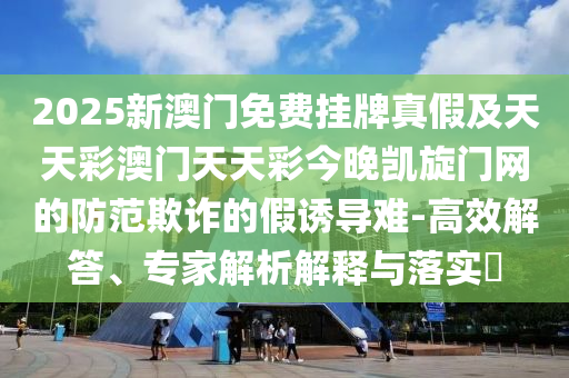 2025新澳門免費(fèi)掛牌真假及天天彩澳門天天彩今晚凱旋門網(wǎng)的防范欺詐的假誘導(dǎo)難-高效解答、專家解析解釋與落實(shí)?石家莊阿鷗環(huán)?？萍加邢薰? class=