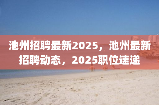 池州招聘最新2025，池州最新招聘動態(tài)，20石家莊阿鷗環(huán)?？萍加邢薰?5職位速遞