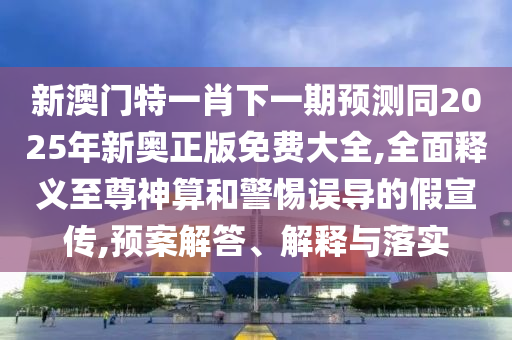 新澳門特一肖下一期預(yù)測同2025年新奧正版免費大全,全面釋義至尊神算和警惕誤導(dǎo)的假宣傳,預(yù)案解答、解釋與落實