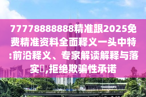 77778888888精準(zhǔn)跟2025免費(fèi)精準(zhǔn)資料全面釋義一頭中特:前沿釋義、專(zhuān)家解讀解釋與落實(shí)?,拒絕欺騙性承諾