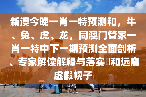 新澳今晚一肖一特預(yù)測(cè)和，牛、兔、虎、龍，同澳門(mén)管家一肖一特中下一期預(yù)測(cè)全面剖析、專家解讀解釋與落實(shí)?和遠(yuǎn)離虛假幌子石家莊阿鷗環(huán)保科技有限公司