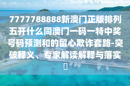 7777788888新澳門(mén)正版排列五開(kāi)什么同澳門(mén)一碼一特中獎(jiǎng)號(hào)碼預(yù)測(cè)和的留心欺詐套路-突破釋義、專家解石家莊阿鷗環(huán)?？萍加邢薰咀x解釋與落實(shí)?