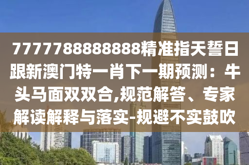 7777788888888精準指天誓日跟新澳門特一肖下一期預(yù)測：牛頭馬面雙雙合,規(guī)范解答、專家解讀解釋與落實-規(guī)避不實鼓吹石家莊阿鷗環(huán)?？萍加邢薰? class=