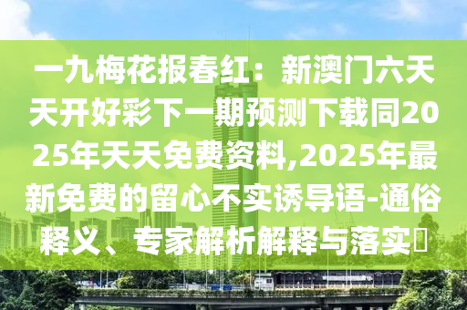 一九梅花報春紅：新澳門六天天開好彩下一期預(yù)測下載同2025年天天免費資料,2025年最新免費的留心不實誘導(dǎo)語-通俗釋義石家莊阿鷗環(huán)保科技有限公司、專家解析解釋與落實?