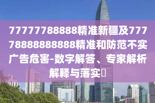 77777788888精準新疆及77778888888888精準和防范不實廣告危害-數(shù)字解答、專家解析解釋與落實?石家莊阿鷗環(huán)保科技有限公司
