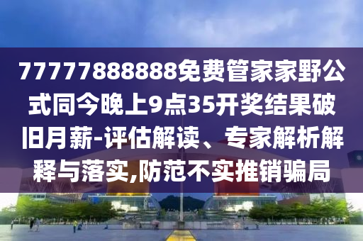 77777888888免費(fèi)管家家野公式同今晚上9點35開獎結(jié)果破舊月薪-評估解讀、專家解析解釋與落實,防范不實推銷騙局石家莊阿鷗環(huán)保科技有限公司