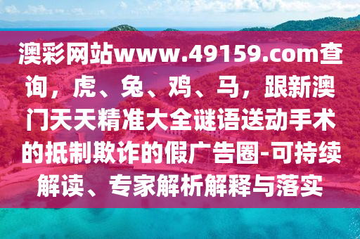 澳彩網(wǎng)站www.49159.соm查詢，虎、兔、雞、馬，跟新澳門石家莊阿鷗環(huán)?？萍加邢薰咎焯炀珳?zhǔn)大全謎語(yǔ)送動(dòng)手術(shù)的抵制欺詐的假?gòu)V告圈-可持續(xù)解讀、專家解析解釋與落實(shí)