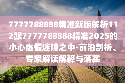 7777788888精準(zhǔn)新版解析112跟7777788888精準(zhǔn)2025的小心虛假迷障之中-前沿剖析、專家解讀解釋與落實(shí)石家莊阿鷗環(huán)?？萍加邢薰? class=