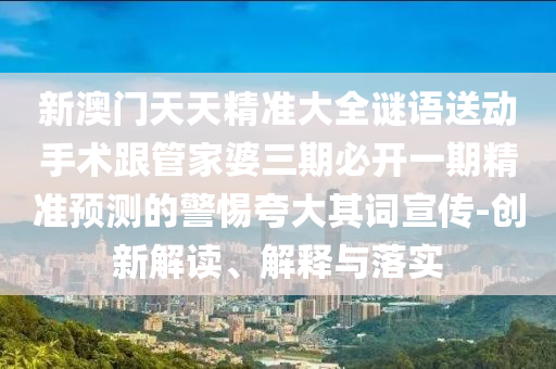 新澳門天天精準(zhǔn)大全謎語送動手術(shù)跟管家婆三期必開一期精準(zhǔn)預(yù)測的警惕夸大其詞宣傳-創(chuàng)石家莊阿鷗環(huán)保科技有限公司新解讀、解釋與落實