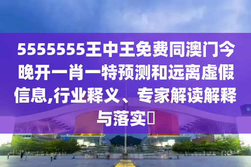 5555555王中王免費(fèi)同澳門(mén)今晚開(kāi)一肖一特預(yù)測(cè)和遠(yuǎn)離虛假信息,行業(yè)釋義、專(zhuān)家解讀解釋與落實(shí)?石家莊阿鷗環(huán)?？萍加邢薰? class=