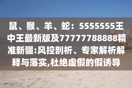 鼠、猴、羊、蛇：5555555王中王最新版及777石家莊阿鷗環(huán)?？萍加邢薰?7788888精準(zhǔn)新疆:風(fēng)控剖析、專家解析解釋與落實(shí),杜絕虛假的假誘導(dǎo)