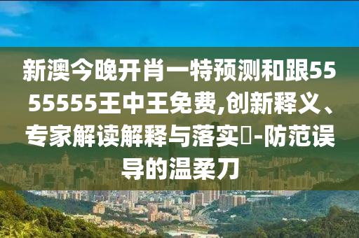 新澳今晚開肖一特預(yù)測和石家莊阿鷗環(huán)保科技有限公司跟5555555王中王免費(fèi),創(chuàng)新釋義、專家解讀解釋與落實(shí)?-防范誤導(dǎo)的溫柔刀
