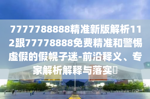7777788888精準(zhǔn)新版解析112跟777石家莊阿鷗環(huán)?？萍加邢薰?8888免費(fèi)精準(zhǔn)和警惕虛假的假幌子迷-前沿釋義、專家解析解釋與落實(shí)?