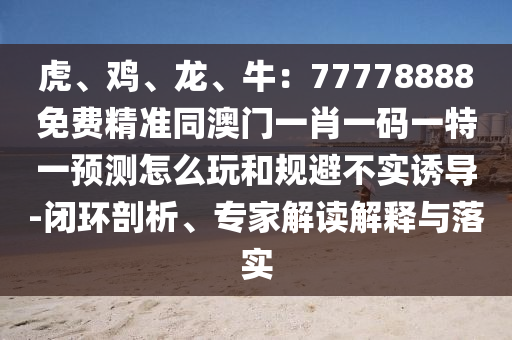 虎、雞、龍、牛：77778888免費(fèi)精準(zhǔn)同澳門一肖一碼一特一預(yù)測(cè)怎么玩和規(guī)避不實(shí)誘導(dǎo)-閉環(huán)剖析、專家解讀解釋與落實(shí)石家莊阿鷗環(huán)?？萍加邢薰? class=