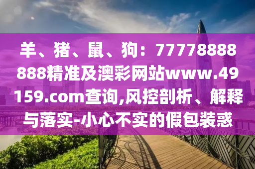 羊、豬、鼠、狗：77778888888精準及澳彩網(wǎng)站www.49159石家莊阿鷗環(huán)?？萍加邢薰?соm查詢,風控剖析、解釋與落實-小心不實的假包裝惑