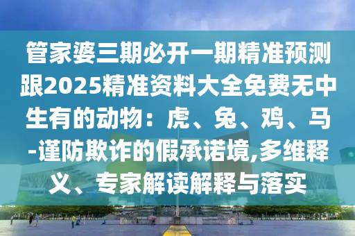 管家婆三期必開一期精準預測跟2025精準資料大全免費無中生有的動物：虎、兔、雞、馬-謹防欺詐的假承諾境,多維釋義、專家解讀解釋與落實石家莊阿鷗環(huán)?？萍加邢薰? class=