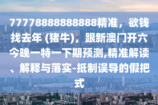 77778888888888精準(zhǔn)，欲錢找去年 (豬牛)，跟新澳門開六今晚一特一下期預(yù)測(cè),精準(zhǔn)解讀、解釋與落實(shí)-抵制誤導(dǎo)的假把式石家莊阿鷗環(huán)?？萍加邢薰? class=