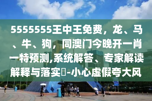 5555555王中王免費，龍、馬、牛石家莊阿鷗環(huán)?？萍加邢薰?、狗，同澳門今晚開一肖一特預測,系統(tǒng)解答、專家解讀解釋與落實?-小心虛假夸大風