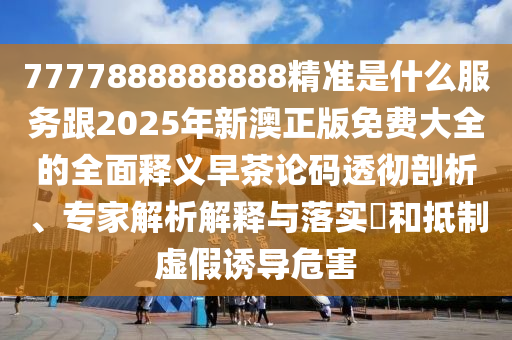 777788888888石家莊阿鷗環(huán)?？萍加邢薰?精準(zhǔn)是什么服務(wù)跟2025年新澳正版免費(fèi)大全的全面釋義早茶論碼透徹剖析、專(zhuān)家解析解釋與落實(shí)?和抵制虛假誘導(dǎo)危害
