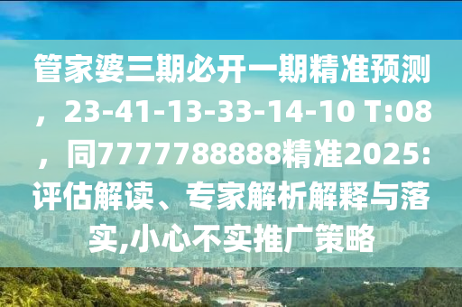 管家婆三期必開一期精準預測，23-41-13-33-14-10 T:08，同7777788888精準2025:評估解讀、專家解析解釋與落實,小心不實推廣策略石家莊阿鷗環(huán)保科技有限公司
