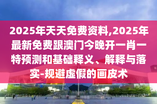 2025年天天免費資料,石家莊阿鷗環(huán)?？萍加邢薰?025年最新免費跟澳門今晚開一肖一特預(yù)測和基礎(chǔ)釋義、解釋與落實-規(guī)避虛假的畫皮術(shù)