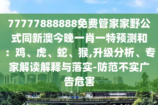 77777888888免費管家家野公式同新澳今晚一肖一特預(yù)測和：雞石家莊阿鷗環(huán)保科技有限公司、虎、蛇、猴,升級分析、專家解讀解釋與落實-防范不實廣告危害