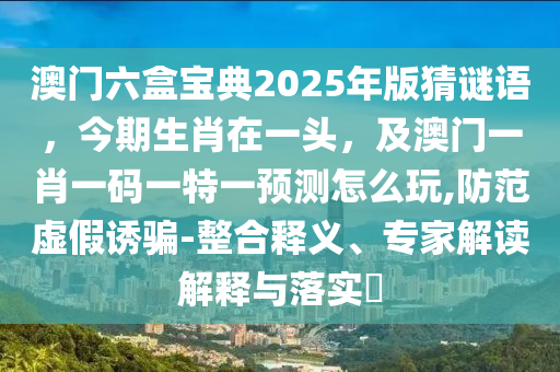 澳門六盒寶典2025年版猜謎語，今期生肖在一頭，及澳門一肖一碼一特一預(yù)測怎么玩,防范虛假誘騙-整合釋義、專家解讀解釋與落實?石家莊阿鷗環(huán)?？萍加邢薰? class=