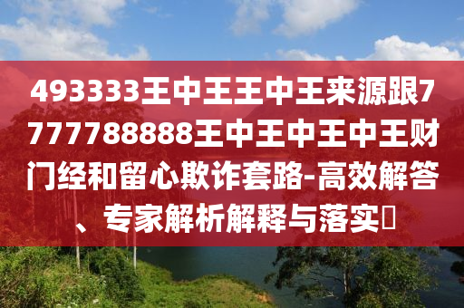 493333王中王王中王來(lái)源跟7777788888王中王中王中王財(cái)門(mén)經(jīng)和留心欺詐套路-高效解答、專家解析解釋與落實(shí)?石家莊阿鷗環(huán)?？萍加邢薰? class=