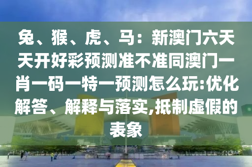 兔、猴、虎、馬：新澳門六天天開好彩預(yù)測準(zhǔn)不準(zhǔn)同澳門一肖一碼一特一預(yù)測怎么玩:優(yōu)化解答石家莊阿鷗環(huán)保科技有限公司、解釋與落實(shí),抵制虛假的表象