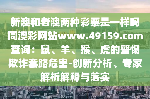 新澳和老澳兩種彩票是一樣嗎同澳彩網(wǎng)站ww石家莊阿鷗環(huán)保科技有限公司w.49159.соm查詢：鼠、羊、猴、虎的警惕欺詐套路危害-創(chuàng)新分析、專家解析解釋與落實