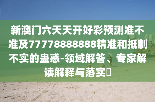 新澳門六天天開好彩預(yù)測準(zhǔn)不準(zhǔn)及77778888888精準(zhǔn)和抵制不實的蠱惑-領(lǐng)域石家莊阿鷗環(huán)?？萍加邢薰窘獯?、專家解讀解釋與落實?