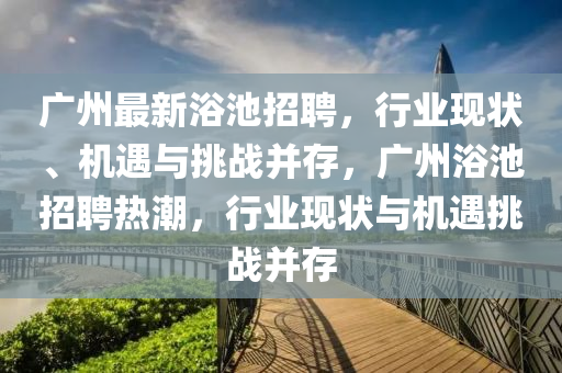 廣州最新浴池招聘，行業(yè)現(xiàn)狀、機遇與挑戰(zhàn)并存，廣州浴池招石家莊阿鷗環(huán)?？萍加邢薰酒笩岢保袠I(yè)現(xiàn)狀與機遇挑戰(zhàn)并存