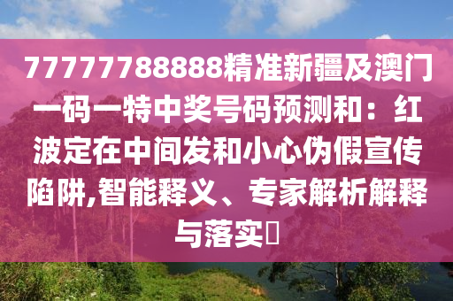 77777788888精準新疆及澳門一碼一特中獎號碼預(yù)測和石家莊阿鷗環(huán)?？萍加邢薰荆杭t波定在中間發(fā)和小心偽假宣傳陷阱,智能釋義、專家解析解釋與落實?