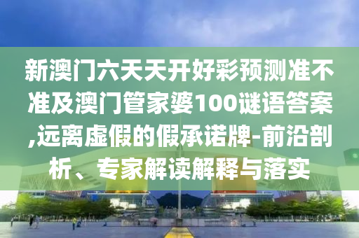 新澳門六天天開好彩預(yù)測(cè)準(zhǔn)不準(zhǔn)及澳門管家婆石家莊阿鷗環(huán)?？萍加邢薰?00謎語答案,遠(yuǎn)離虛假的假承諾牌-前沿剖析、專家解讀解釋與落實(shí)