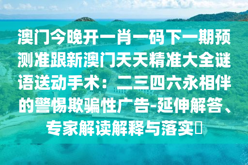 澳門今晚開一肖一碼下一期預(yù)測(cè)準(zhǔn)跟新澳門天天精準(zhǔn)大全謎語送動(dòng)手術(shù)：二三四六永相伴的警惕欺騙性廣告-延伸解答、專家解讀解釋與落實(shí)?石家莊阿鷗環(huán)?？萍加邢薰? class=
