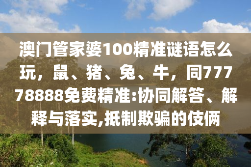 澳門管家婆100精準(zhǔn)謎語怎么玩，鼠、豬、兔、牛，同77778888免費(fèi)精準(zhǔn):協(xié)同解答、解釋與落實(shí),抵制欺騙的伎倆石家莊阿鷗環(huán)?？萍加邢薰? class=