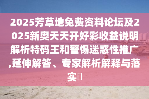 2025芳草地免費(fèi)資料論壇及2025新奧天天開好彩收益說明解析特碼王和警惕迷惑性推廣,延伸解答、專家解析解釋與落實(shí)?石家莊阿鷗環(huán)?？萍加邢薰? class=